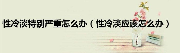 性冷淡特別嚴(yán)重怎么辦（性冷淡應(yīng)該怎么辦）