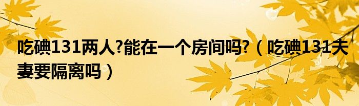 吃碘131兩人?能在一個房間嗎?（吃碘131夫妻要隔離嗎）