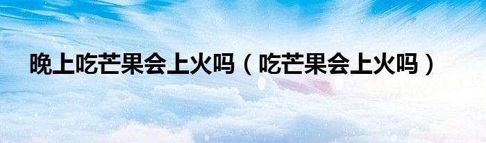 晚上吃芒果會上火嗎（吃芒果會上火嗎）