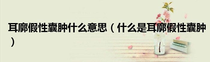 耳廓假性囊腫什么意思（什么是耳廓假性囊腫）