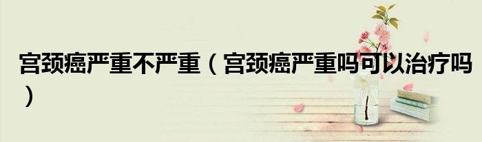宮頸癌嚴重不嚴重（宮頸癌嚴重嗎可以治療嗎）