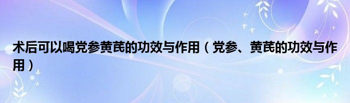 術(shù)后可以喝黨參黃芪的功效與作用（黨參、黃芪的功效與作用）
