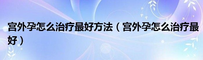 宮外孕怎么治療最好方法（宮外孕怎么治療最好）