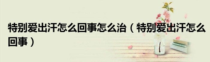 特別愛出汗怎么回事怎么治(特別愛出汗怎么回事)