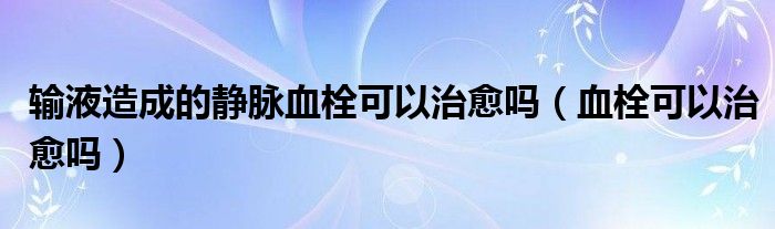 輸液造成的靜脈血栓可以治愈嗎（血栓可以治愈嗎）