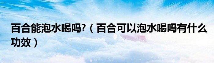 百合能泡水喝嗎?（百合可以泡水喝嗎有什么功效）