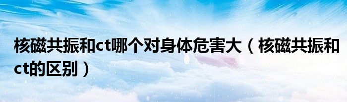 核磁共振和ct哪個對身體危害大（核磁共振和ct的區(qū)別）
