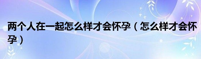 兩個(gè)人在一起怎么樣才會(huì)懷孕（怎么樣才會(huì)懷孕）