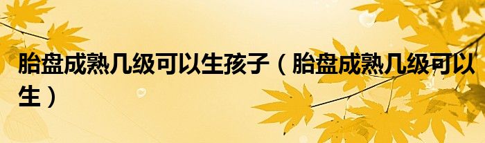 胎盤成熟幾級可以生孩子（胎盤成熟幾級可以生）