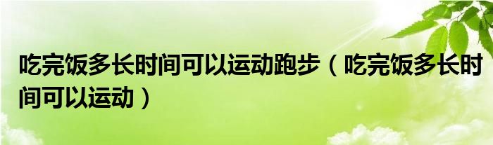 吃完飯多長時間可以運(yùn)動跑步（吃完飯多長時間可以運(yùn)動）
