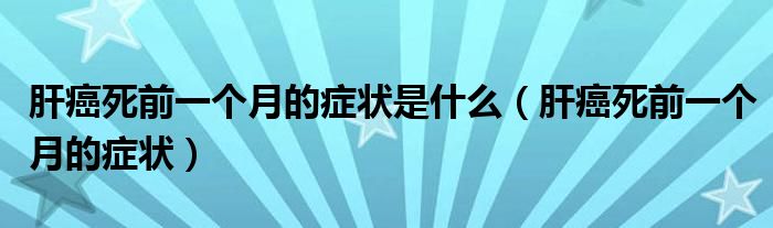 肝癌死前一個月的癥狀是什么（肝癌死前一個月的癥狀）