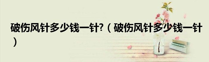 破傷風(fēng)針多少錢(qián)一針?（破傷風(fēng)針多少錢(qián)一針）