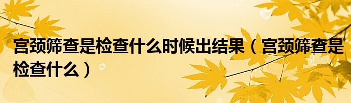宮頸篩查是檢查什么時候出結(jié)果（宮頸篩查是檢查什么）
