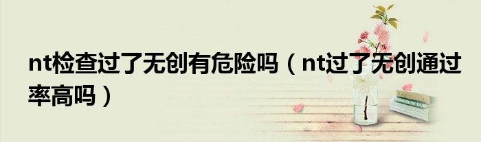 nt檢查過了無創(chuàng)有危險(xiǎn)嗎（nt過了無創(chuàng)通過率高嗎）
