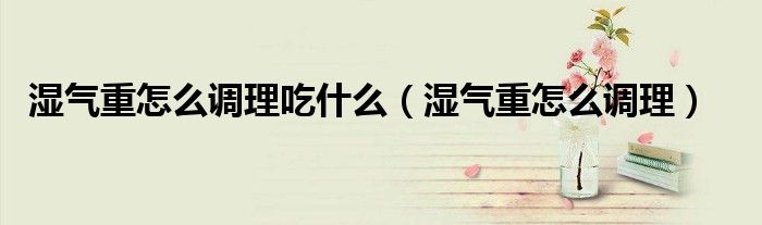 濕氣重怎么調理吃什么（濕氣重怎么調理）