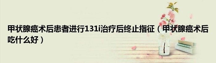 甲狀腺癌術(shù)后患者進行131i治療后終止指征（甲狀腺癌術(shù)后吃什么好）