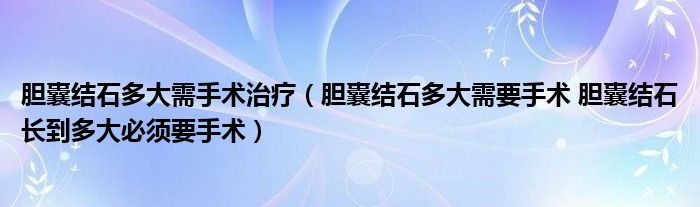 膽囊結(jié)石多大需手術(shù)治療（膽囊結(jié)石多大需要手術(shù) 膽囊結(jié)石長到多大必須要手術(shù)）