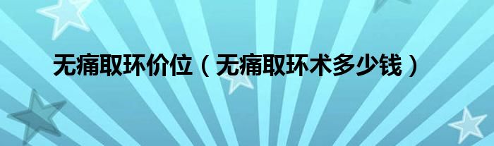 無(wú)痛取環(huán)價(jià)位（無(wú)痛取環(huán)術(shù)多少錢）