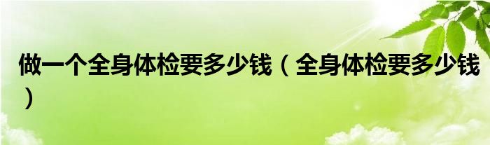 做一個(gè)全身體檢要多少錢(qián)（全身體檢要多少錢(qián)）
