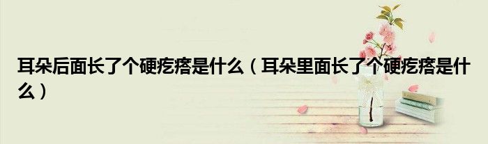 耳朵后面長(zhǎng)了個(gè)硬疙瘩是什么（耳朵里面長(zhǎng)了個(gè)硬疙瘩是什么）