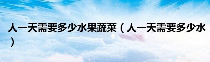 人一天需要多少水果蔬菜（人一天需要多少水）