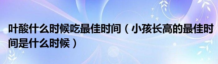 葉酸什么時(shí)候吃最佳時(shí)間（小孩長(zhǎng)高的最佳時(shí)間是什么時(shí)候）