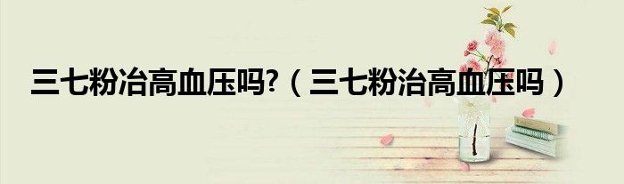 三七粉冶高血壓嗎?(三七粉治高血壓嗎)
