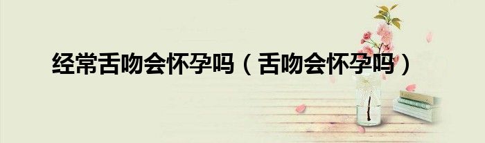 經(jīng)常舌吻會懷孕嗎（舌吻會懷孕嗎）