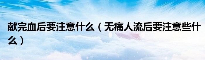 獻(xiàn)完血后要注意什么（無(wú)痛人流后要注意些什么）