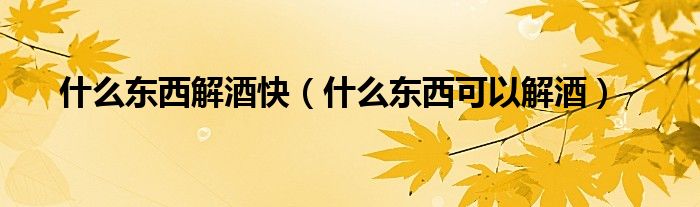 什么東西解酒快（什么東西可以解酒）
