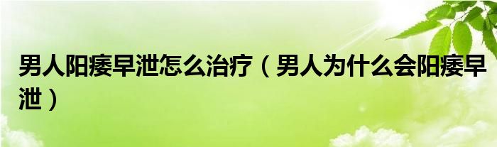 男人陽痿早泄怎么治療（男人為什么會陽痿早泄）