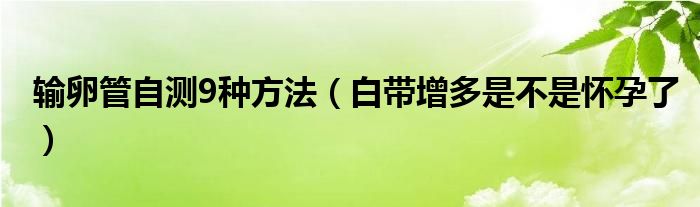 輸卵管自測(cè)9種方法（白帶增多是不是懷孕了）