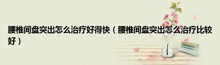 腰椎間盤(pán)突出怎么治療好得快（腰椎間盤(pán)突出怎么治療比較好）