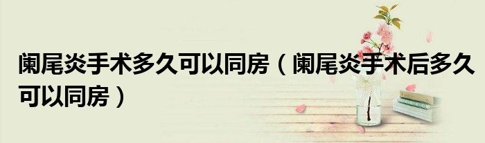 闌尾炎手術(shù)多久可以同房(闌尾炎手術(shù)后多久可以同房)