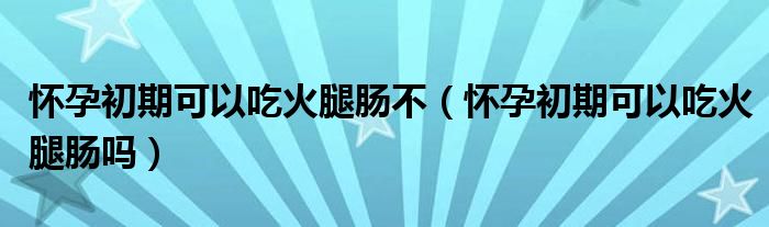 懷孕初期可以吃火腿腸不（懷孕初期可以吃火腿腸嗎）
