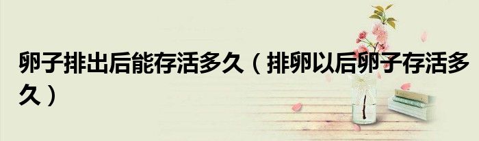 卵子排出后能存活多久（排卵以后卵子存活多久）