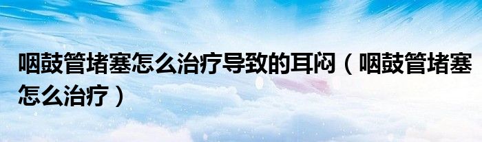咽鼓管堵塞怎么治療導(dǎo)致的耳悶（咽鼓管堵塞怎么治療）