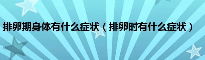 排卵期身體有什么癥狀（排卵時(shí)有什么癥狀）