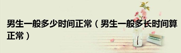 男生一般多少時間正常（男生一般多長時間算正常）