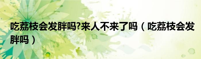 吃荔枝會(huì)發(fā)胖嗎?來人不來了嗎（吃荔枝會(huì)發(fā)胖嗎）