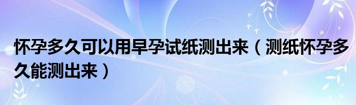 懷孕多久可以用早孕試紙測(cè)出來（測(cè)紙懷孕多久能測(cè)出來）