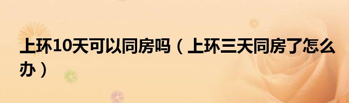 上環(huán)10天可以同房嗎(上環(huán)三天同房了怎么辦)