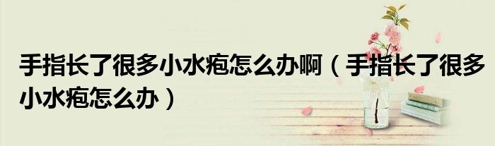 手指長了很多小水皰怎么辦?。ㄊ种搁L了很多小水皰怎么辦）