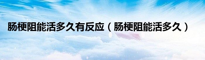 腸梗阻能活多久有反應(yīng)（腸梗阻能活多久）