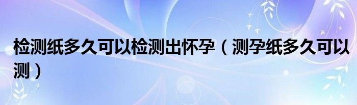 檢測(cè)紙多久可以檢測(cè)出懷孕（測(cè)孕紙多久可以測(cè)）