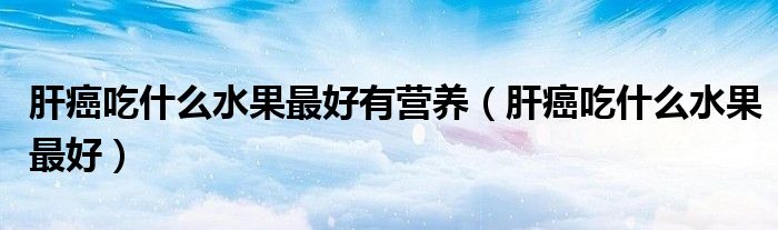 肝癌吃什么水果最好有營養(yǎng)（肝癌吃什么水果最好）