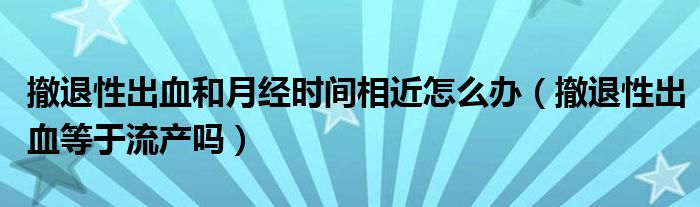 撤退性出血和月經(jīng)時(shí)間相近怎么辦（撤退性出血等于流產(chǎn)嗎）