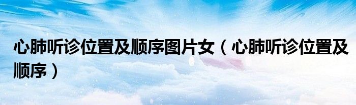 心肺聽(tīng)診位置及順序圖片女（心肺聽(tīng)診位置及順序）