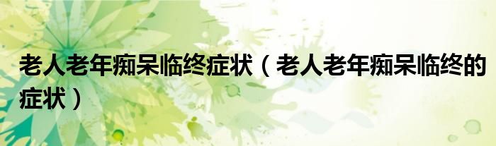 老人老年癡呆臨終癥狀（老人老年癡呆臨終的癥狀）