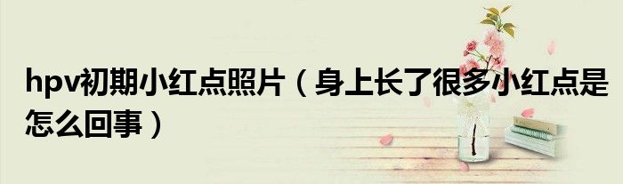 hpv初期小紅點(diǎn)照片（身上長(zhǎng)了很多小紅點(diǎn)是怎么回事）